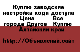 Куплю заводские настройки кода доступа  › Цена ­ 100 - Все города Другое » Куплю   . Алтайский край